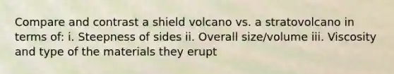 Compare and contrast a shield volcano vs. a stratovolcano in terms of: i. Steepness of sides ii. Overall size/volume iii. Viscosity and type of the materials they erupt