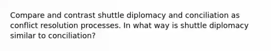 Compare and contrast shuttle diplomacy and conciliation as conflict resolution processes. In what way is shuttle diplomacy similar to conciliation?