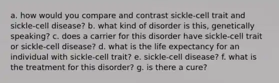 a. how would you compare and contrast sickle-cell trait and sickle-cell disease? b. what kind of disorder is this, genetically speaking? c. does a carrier for this disorder have sickle-cell trait or sickle-cell disease? d. what is the life expectancy for an individual with sickle-cell trait? e. sickle-cell disease? f. what is the treatment for this disorder? g. is there a cure?