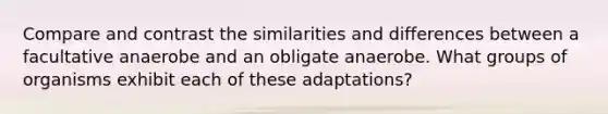 Compare and contrast the similarities and differences between a facultative anaerobe and an obligate anaerobe. What groups of organisms exhibit each of these adaptations?