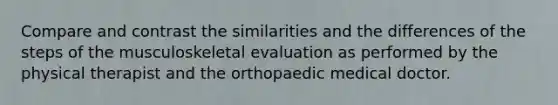 Compare and contrast the similarities and the differences of the steps of the musculoskeletal evaluation as performed by the physical therapist and the orthopaedic medical doctor.