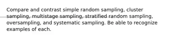 Compare and contrast simple <a href='https://www.questionai.com/knowledge/km7aMSNtEj-random-sampling' class='anchor-knowledge'>random sampling</a>, cluster sampling, multistage sampling, stratified random sampling, oversampling, and systematic sampling. Be able to recognize examples of each.