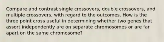 Compare and contrast single crossovers, double crossovers, and multiple crossovers, with regard to the outcomes. How is the three point cross useful in determining whether two genes that assort independently are on separate chromosomes or are far apart on the same chromosome?