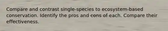 Compare and contrast single-species to ecosystem-based conservation. Identify the pros and cons of each. Compare their effectiveness.