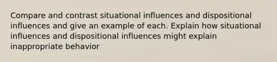 Compare and contrast situational influences and dispositional influences and give an example of each. Explain how situational influences and dispositional influences might explain inappropriate behavior