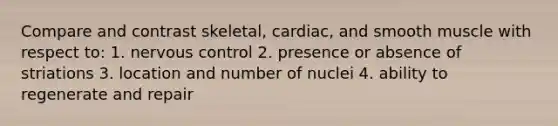 Compare and contrast skeletal, cardiac, and smooth muscle with respect to: 1. nervous control 2. presence or absence of striations 3. location and number of nuclei 4. ability to regenerate and repair