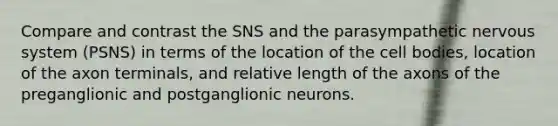 Compare and contrast the SNS and the parasympathetic nervous system (PSNS) in terms of the location of the cell bodies, location of the axon terminals, and relative length of the axons of the preganglionic and postganglionic neurons.