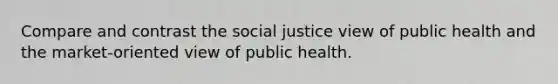 Compare and contrast the social justice view of public health and the market-oriented view of public health.