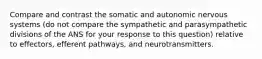 Compare and contrast the somatic and autonomic nervous systems (do not compare the sympathetic and parasympathetic divisions of the ANS for your response to this question) relative to effectors, efferent pathways, and neurotransmitters.