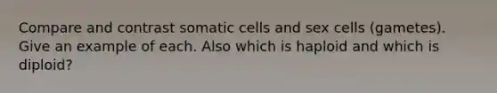 Compare and contrast somatic cells and sex cells (gametes). Give an example of each. Also which is haploid and which is diploid?