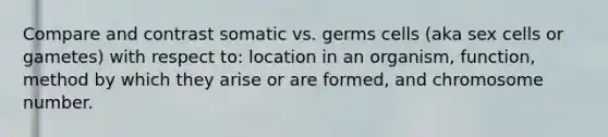 Compare and contrast somatic vs. germs cells (aka sex cells or gametes) with respect to: location in an organism, function, method by which they arise or are formed, and chromosome number.