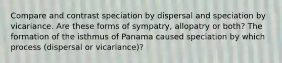 Compare and contrast speciation by dispersal and speciation by vicariance. Are these forms of sympatry, allopatry or both? The formation of the isthmus of Panama caused speciation by which process (dispersal or vicariance)?