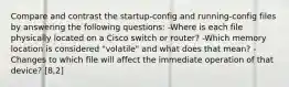 Compare and contrast the startup-config and running-config files by answering the following questions: -Where is each file physically located on a Cisco switch or router? -Which memory location is considered "volatile" and what does that mean? -Changes to which file will affect the immediate operation of that device? [8,2]