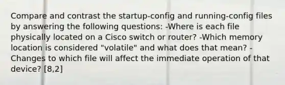 Compare and contrast the startup-config and running-config files by answering the following questions: -Where is each file physically located on a Cisco switch or router? -Which memory location is considered "volatile" and what does that mean? -Changes to which file will affect the immediate operation of that device? [8,2]