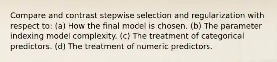 Compare and contrast stepwise selection and regularization with respect to: (a) How the final model is chosen. (b) The parameter indexing model complexity. (c) The treatment of categorical predictors. (d) The treatment of numeric predictors.