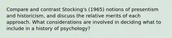 Compare and contrast Stocking's (1965) notions of presentism and historicism, and discuss the relative merits of each approach. What considerations are involved in deciding what to include in a history of psychology?