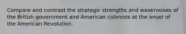 Compare and contrast the strategic strengths and weaknesses of the British government and American colonists at the onset of the American Revolution.