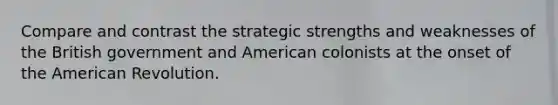 Compare and contrast the strategic strengths and weaknesses of the British government and American colonists at the onset of the American Revolution.