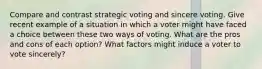 Compare and contrast strategic voting and sincere voting. Give recent example of a situation in which a voter might have faced a choice between these two ways of voting. What are the pros and cons of each option? What factors might induce a voter to vote sincerely?