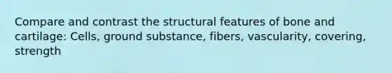 Compare and contrast the structural features of bone and cartilage: Cells, ground substance, fibers, vascularity, covering, strength