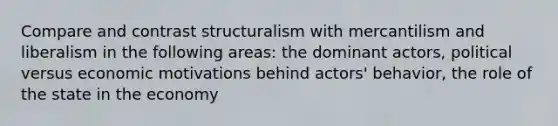 Compare and contrast structuralism with mercantilism and liberalism in the following areas: the dominant actors, political versus economic motivations behind actors' behavior, the role of the state in the economy