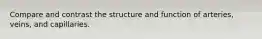Compare and contrast the structure and function of arteries, veins, and capillaries.