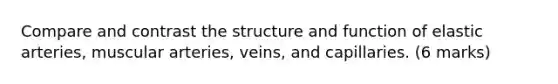 Compare and contrast the structure and function of elastic arteries, muscular arteries, veins, and capillaries. (6 marks)