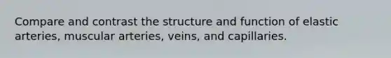 Compare and contrast the structure and function of elastic arteries, muscular arteries, veins, and capillaries.