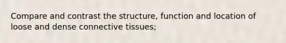 Compare and contrast the structure, function and location of loose and dense connective tissues;