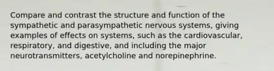 Compare and contrast the structure and function of the sympathetic and parasympathetic nervous systems, giving examples of effects on systems, such as the cardiovascular, respiratory, and digestive, and including the major neurotransmitters, acetylcholine and norepinephrine.