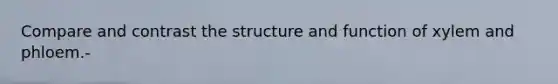 Compare and contrast the structure and function of xylem and phloem.-