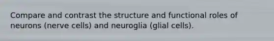 Compare and contrast the structure and functional roles of neurons (nerve cells) and neuroglia (glial cells).