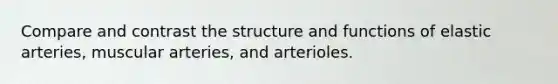 Compare and contrast the structure and functions of elastic arteries, muscular arteries, and arterioles.