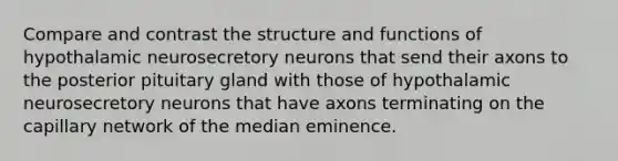 Compare and contrast the structure and functions of hypothalamic neurosecretory neurons that send their axons to the posterior pituitary gland with those of hypothalamic neurosecretory neurons that have axons terminating on the capillary network of the median eminence.