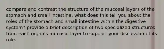 compare and contrast the structure of the mucosal layers of the stomach and small intestine. what does this tell you about the roles of the stomach and small intestine within the digestive system? provide a brief description of two specialized structures from each organ's mucosal layer to support your discussion of its role.