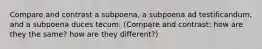 Compare and contrast a subpoena, a subpoena ad testificandum, and a subpoena duces tecum. (Compare and contrast: how are they the same? how are they different?)