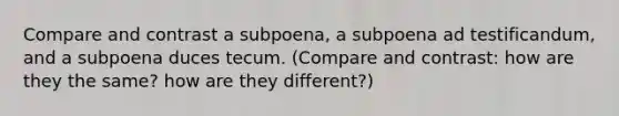 Compare and contrast a subpoena, a subpoena ad testificandum, and a subpoena duces tecum. (Compare and contrast: how are they the same? how are they different?)