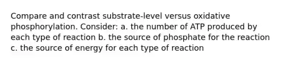 Compare and contrast substrate-level versus oxidative phosphorylation. Consider: a. the number of ATP produced by each type of reaction b. the source of phosphate for the reaction c. the source of energy for each type of reaction