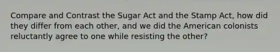 Compare and Contrast the Sugar Act and the Stamp Act, how did they differ from each other, and we did the American colonists reluctantly agree to one while resisting the other?