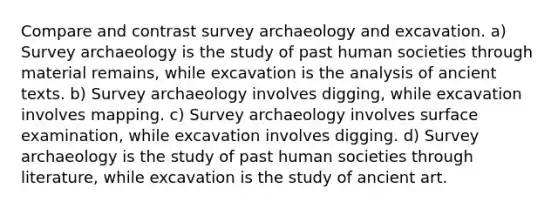 Compare and contrast survey archaeology and excavation. a) Survey archaeology is the study of past human societies through material remains, while excavation is the analysis of ancient texts. b) Survey archaeology involves digging, while excavation involves mapping. c) Survey archaeology involves surface examination, while excavation involves digging. d) Survey archaeology is the study of past human societies through literature, while excavation is the study of ancient art.