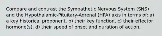 Compare and contrast the Sympathetic Nervous System (SNS) and the Hypothalamic-Pituitary-Adrenal (HPA) axis in terms of: a) a key historical proponent, b) their key function, c) their effector hormone(s), d) their speed of onset and duration of action.