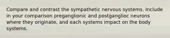 Compare and contrast the sympathetic nervous systems. Include in your comparison preganglionic and postganglioc neurons where they originate, and each systems impact on the body systems.