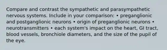 Compare and contrast the sympathetic and parasympathetic nervous systems. Include in your comparison: • preganglionic and postganglionic neurons • origin of preganglionic neurons • neurotransmitters • each system's impact on the heart, GI tract, blood vessels, bronchiole diameters, and the size of the pupil of the eye.