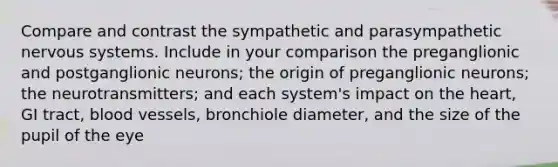 Compare and contrast the sympathetic and parasympathetic nervous systems. Include in your comparison the preganglionic and postganglionic neurons; the origin of preganglionic neurons; the neurotransmitters; and each system's impact on the heart, GI tract, blood vessels, bronchiole diameter, and the size of the pupil of the eye