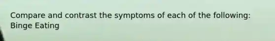 Compare and contrast the symptoms of each of the following: Binge Eating