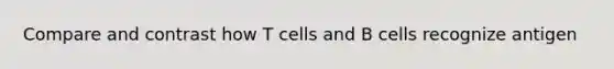 Compare and contrast how T cells and B cells recognize antigen