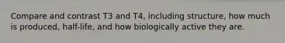 Compare and contrast T3 and T4, including structure, how much is produced, half-life, and how biologically active they are.