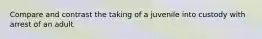 Compare and contrast the taking of a juvenile into custody with arrest of an adult