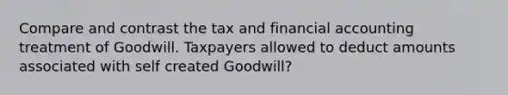 Compare and contrast the tax and financial accounting treatment of Goodwill. Taxpayers allowed to deduct amounts associated with self created Goodwill?