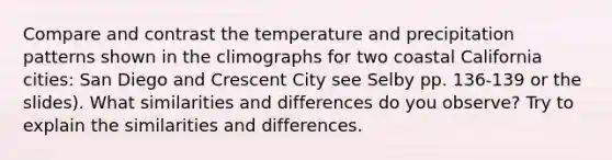 Compare and contrast the temperature and precipitation patterns shown in the climographs for two coastal California cities: San Diego and Crescent City see Selby pp. 136-139 or the slides). What similarities and differences do you observe? Try to explain the similarities and differences.